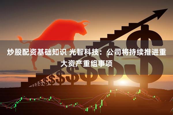 炒股配资基础知识 光智科技：公司将持续推进重大资产重组事项