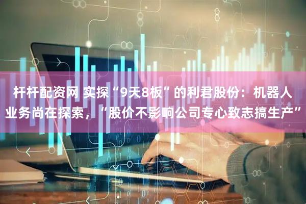 杆杆配资网 实探“9天8板”的利君股份：机器人业务尚在探索，“股价不影响公司专心致志搞生产”