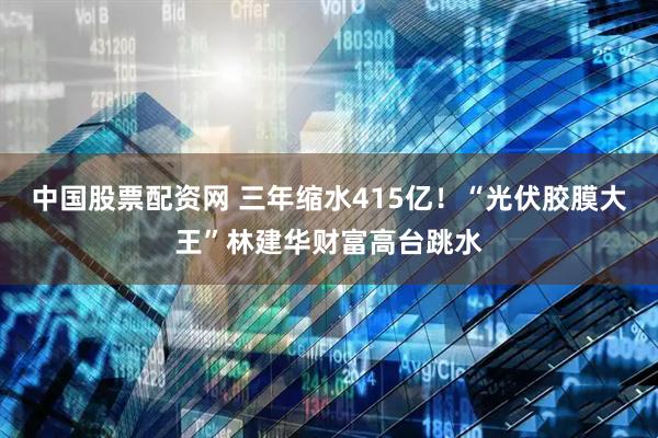 中国股票配资网 三年缩水415亿！“光伏胶膜大王”林建华财富高台跳水