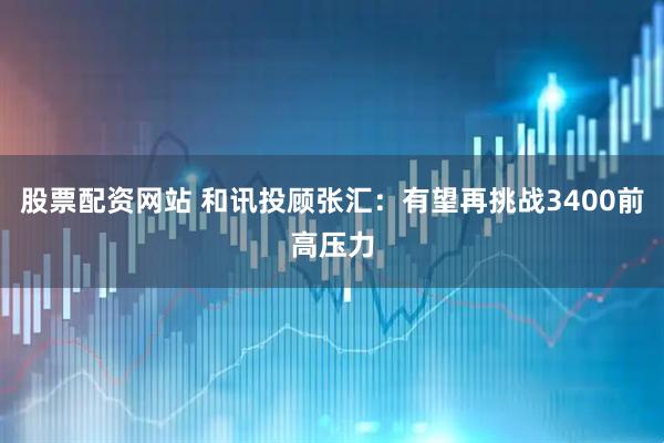 股票配资网站 和讯投顾张汇：有望再挑战3400前高压力