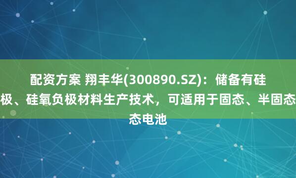 配资方案 翔丰华(300890.SZ)：储备有硅碳负极、硅氧负极材料生产技术，可适用于固态、半固态电池