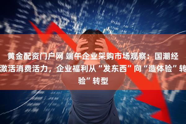 黄金配资门户网 端午企业采购市场观察：国潮经济激活消费活力，企业福利从“发东西”向“造体验”转型