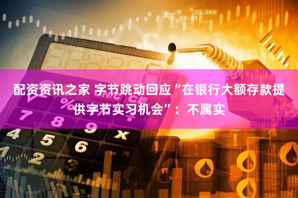 配资资讯之家 字节跳动回应“在银行大额存款提供字节实习机会”：不属实