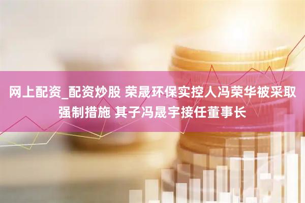 网上配资_配资炒股 荣晟环保实控人冯荣华被采取强制措施 其子冯晟宇接任董事长