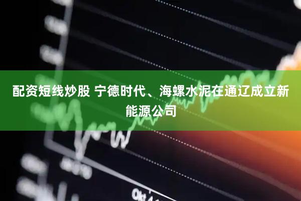 配资短线炒股 宁德时代、海螺水泥在通辽成立新能源公司