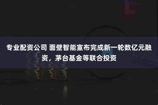 专业配资公司 面壁智能宣布完成新一轮数亿元融资，茅台基金等联合投资