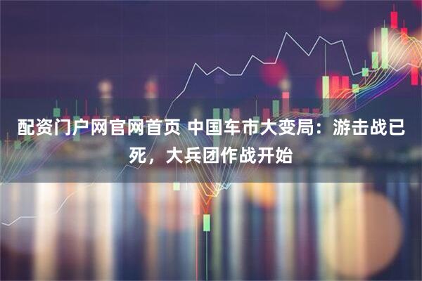 配资门户网官网首页 中国车市大变局：游击战已死，大兵团作战开始