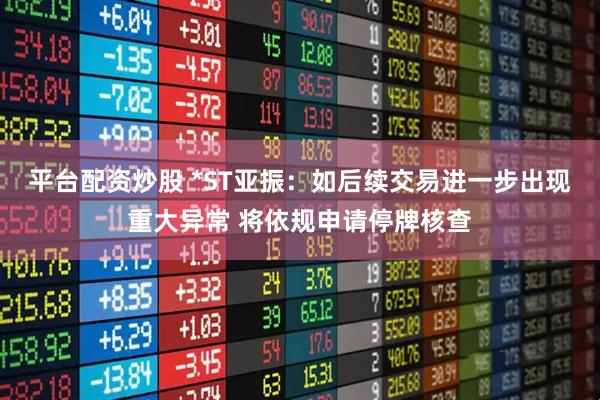 平台配资炒股 *ST亚振：如后续交易进一步出现重大异常 将依规申请停牌核查