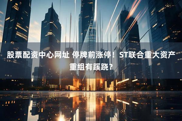 股票配资中心网址 停牌前涨停！ST联合重大资产重组有蹊跷？