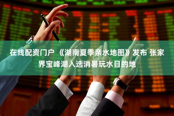 在线配资门户 《湖南夏季亲水地图》发布 张家界宝峰湖入选消暑玩水目的地