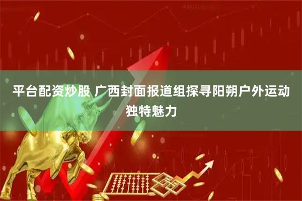 平台配资炒股 广西封面报道组探寻阳朔户外运动独特魅力