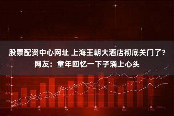 股票配资中心网址 上海王朝大酒店彻底关门了？网友：童年回忆一下子涌上心头