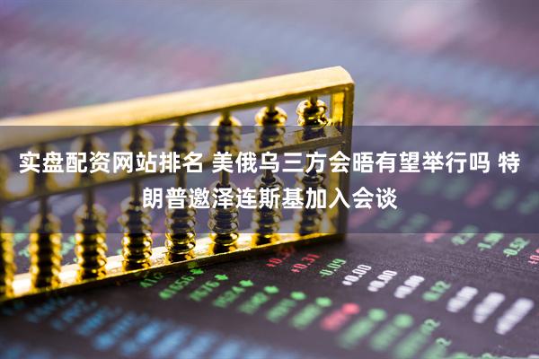 实盘配资网站排名 美俄乌三方会晤有望举行吗 特朗普邀泽连斯基加入会谈