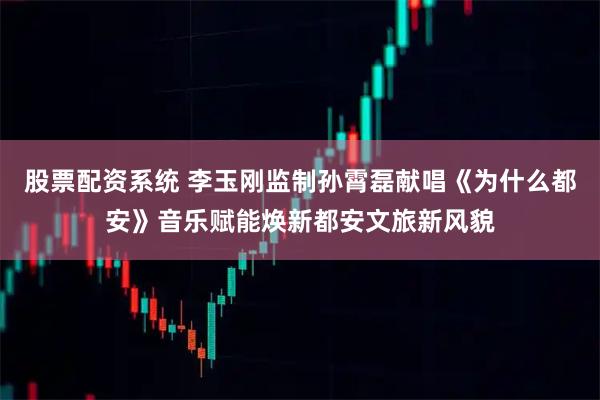 股票配资系统 李玉刚监制孙霄磊献唱《为什么都安》音乐赋能焕新都安文旅新风貌