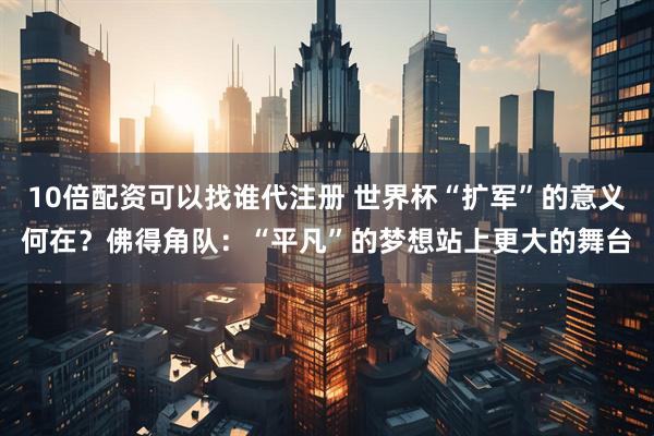 10倍配资可以找谁代注册 世界杯“扩军”的意义何在？佛得角队：“平凡”的梦想站上更大的舞台