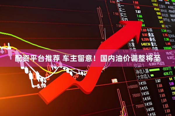 配资平台推荐 车主留意！国内油价调整将至